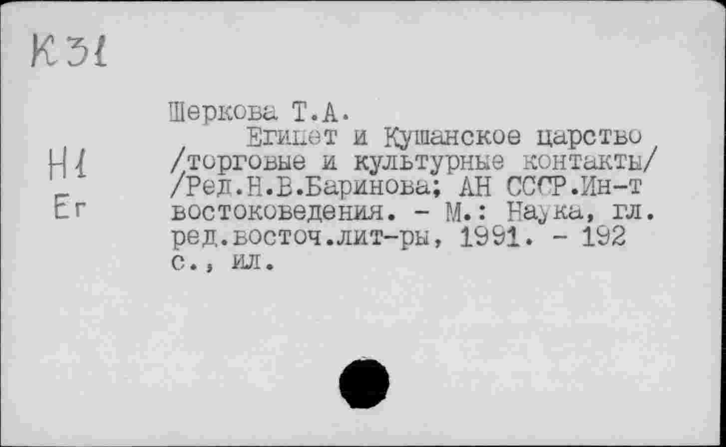 ﻿К3(
Шеркова Т.А.
Египет и Кушанское царство
Ц 7 /торговые и культурные контакты/ '	/Ред.Н.В.Баринова; АН СССР.Ин-т
Е.г востоковедения. - М.: Наука, гл.
ред.восточ.лит-ры, 1991. - 192 с., ил.